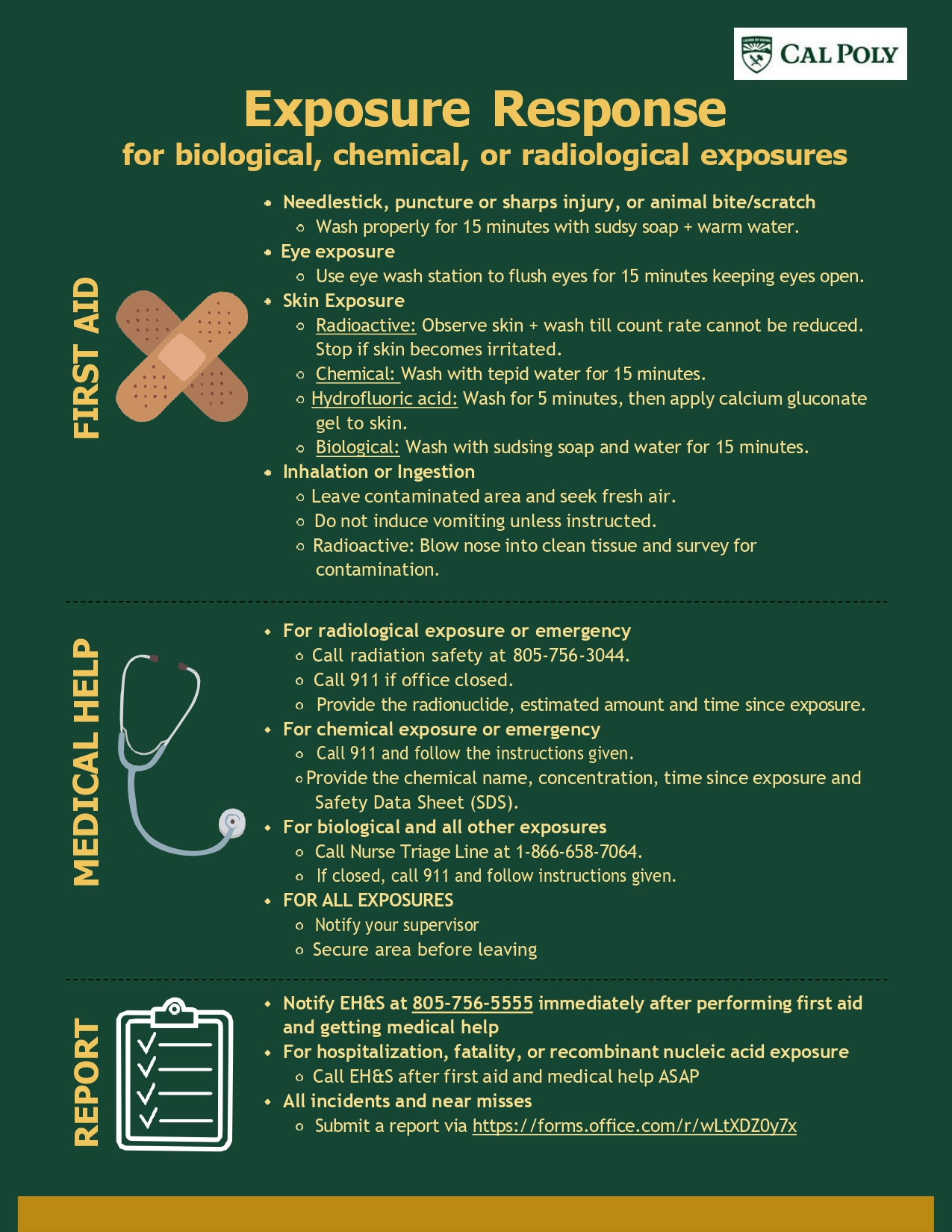 A flyer detailing the exposure response procedure for biological, chemical, or radiological exposures. A long description follows.

To administer first aid to a needlestick/puncture/sharps injury or to an animal bit/scratch, wash properly for fifteen minutes with sudsy soap and warm water. To administer first aid to an eye exposure, use an eye wash station to flush eyes for fifteen minutes, keeping eyes open. To administer first aid to skin exposed to radioactivity, observe the skin and wash until count rate cannot be reduced. Stop if skin becomes irritated. To administer first aid to skin exposed to chemicals, wash with tepid water for fifteen minutes. To administer first aid to skin exposed to hydrofluoric acid, wash for five minutes, then apply calcium gluconate gel to skin. To administer first aid to someone who has inhaled or ingested biological, chemical, or radioactive material, have them leave the contaminated area and seek fresh air. Do not induce vomiting unless instructed. If the material was radioactive, blow nose into clean tissue and survey for contamination.

To receive medical help after a radiological exposure or emergency, call radiation safety at 805-756-3044, or 911 if radiation safety is closed. Provide the radionuclide, estimated amount, and time since exposure. To receive medical help after a chemical exposure of emergency, call 911 and follow the instructions given. Provide the chemical name, concetration, Safety Data Sheet or SDS, and time since exposure. To receive medical help after a biological exposure or emergency, call the Nurse Triage Line at 1-866-658-7064, or 911 if the Nurse Triage Line is closed. Afterwards, for all exposures, notify your supervisors and secure the area before leaving.

Reporting procedures after an exposure are as follows. Notify EH&S at 805-756-5555 immediately after performing first aid and getting medical help. For hospitalisation, fatality, or recombinant nucleic acid exposure, call EHS after first aid and medical help are received. For all incidents and near misses, submit a report at the following link. https://forms.office.com/r/wLtXDZ0y7x